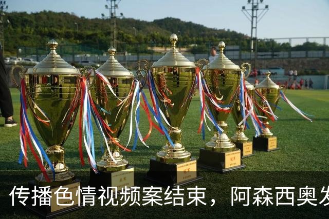 传播色情视频案结束，阿森西奥发文：无罪！一直相信正义终将伸张