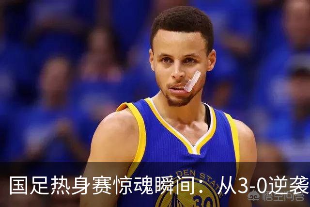 国足热身赛惊魂瞬间：从3-0逆袭到0-3！