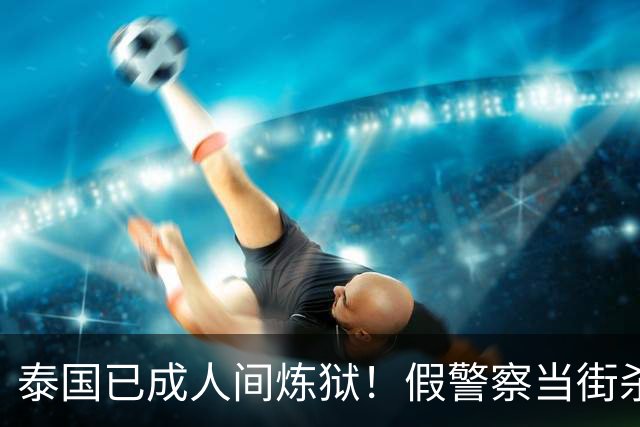 泰国已成人间炼狱！假警察当街杀人埋尸，真警察集体绑架游客！
